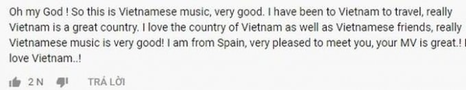 “Ôi Chúa ơi! Đây mới đúng là âm nhạc Việt Nam này, rất tuyệt vời. Tôi có chuyến du lịch đến Việt Nam, đây là một đất nước xinh đẹp và tuyệt vời. Tôi yêu Việt Nam cũng như sự thân thiện của người dân nơi đây, thật sự âm nhạc Việt nam rất tuyệt. Tôi là người Tây Ban Nha, thật vui vì được biết hai anh chàng này, MV rất hay đấy. Tôi yêu Việt Nam”.